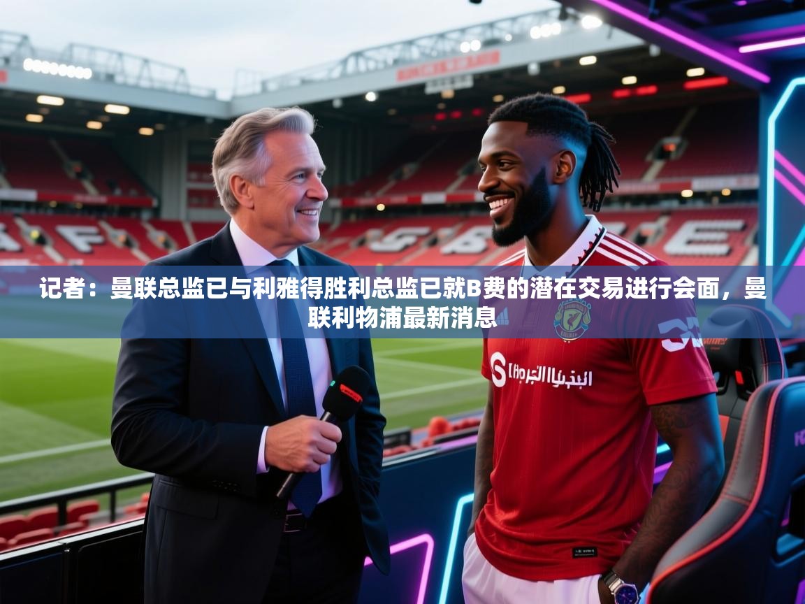 记者:曼联总监已与利雅得胜利总监已就B费的潜在交易进行会面,曼联利物浦最新消息 第2张